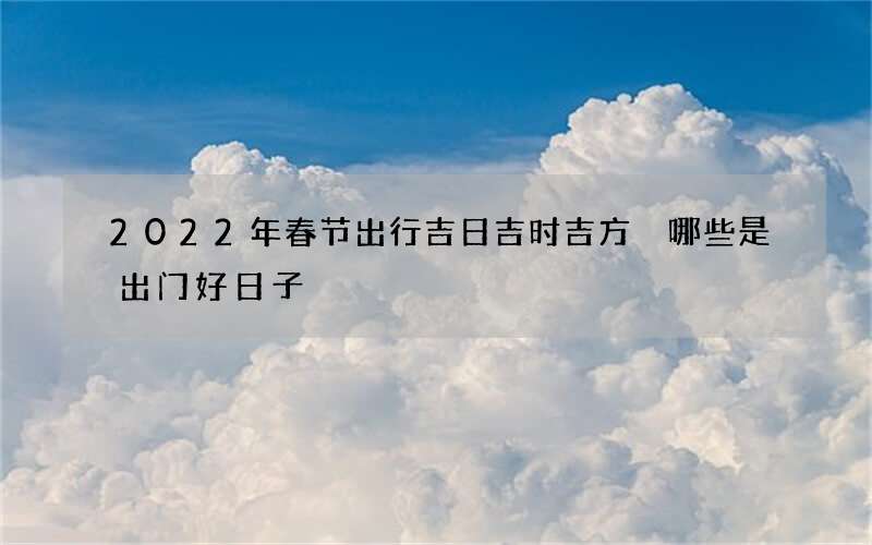2022年春节出行吉日吉时吉方 哪些是出门好日子